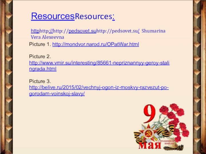 ResourcesResources: httphttp://http://pedsovet.suhttp://pedsovet.su/ Shumarina Vera AlexeevnaPicture 1. http://mondvor.narod.ru/OPatWar.htmlPicture 2. http://www.vmir.su/interesting/85661-nepriznannyy-geroy-stalingrada.htmlPicture 3. http://belive.ru/2015/02/vechnyj-ogon-iz-moskvy-razvezut-po-gorodam-voinskoj-slavy/