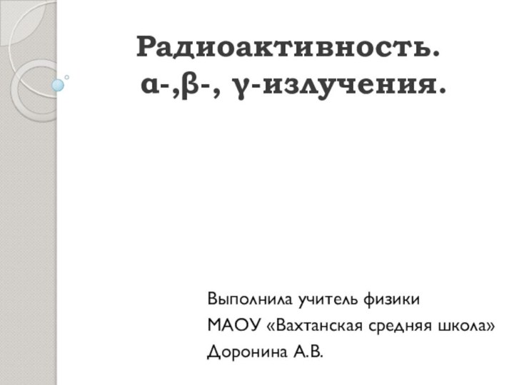 Радиоактивность.  α-,β-, γ-излучения.Выполнила учитель физикиМАОУ «Вахтанская средняя школа»Доронина А.В.