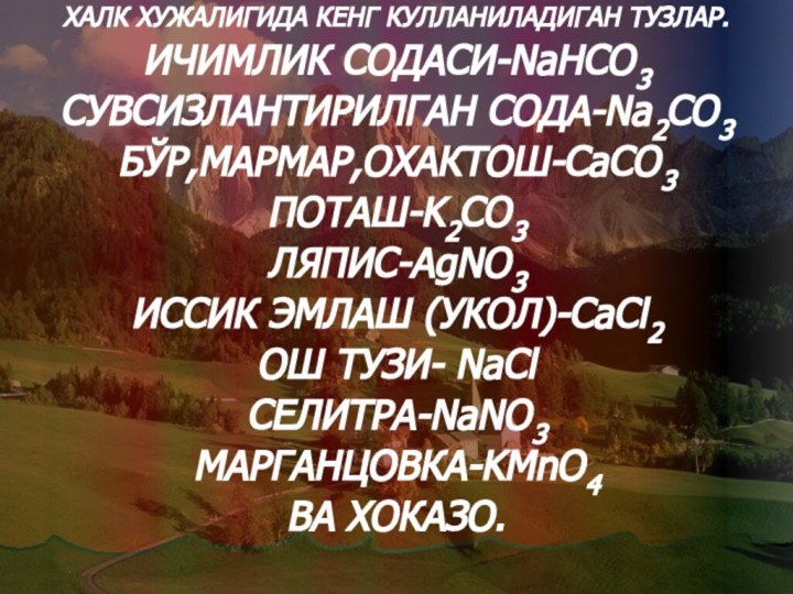 ХАЛК ХУЖАЛИГИДА КЕНГ КУЛЛАНИЛАДИГАН ТУЗЛАР.ИЧИМЛИК СОДАСИ-NaHCO3СУВСИЗЛАНТИРИЛГАН СОДА-Na2CO3БЎР,МАРМАР,ОХАКТОШ-CaCO3ПОТАШ-K2CO3ЛЯПИС-AgNO3ИССИК ЭМЛАШ ﴾УКОЛ)-CaCl2ОШ ТУЗИ- NaClСЕЛИТРА-NaNO3МАРГАНЦОВКА-KMnO4ВА ХОКАЗО.