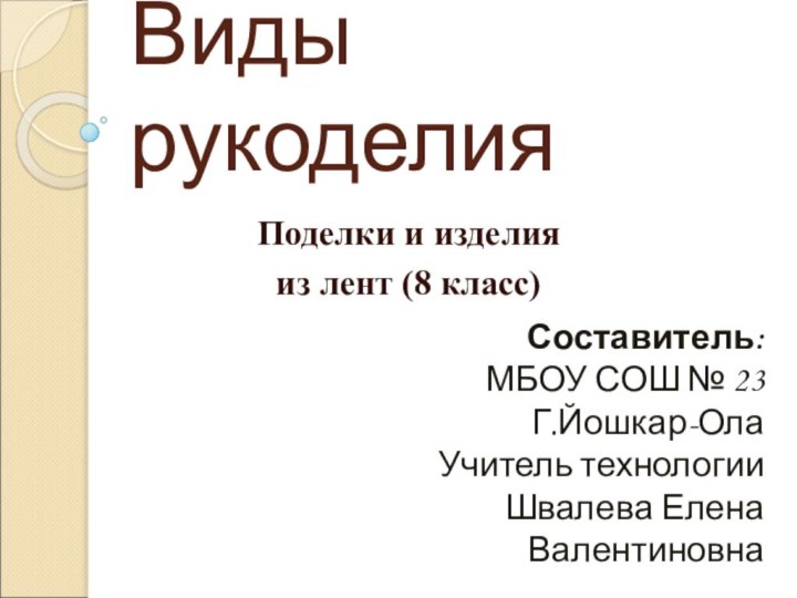 Виды рукоделияПоделки и изделия из лент (8 класс)Составитель:МБОУ СОШ № 23Г.Йошкар-ОлаУчитель технологииШвалева Елена Валентиновна