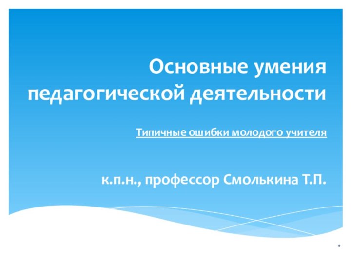 Основные умения педагогической деятельности Типичные ошибки молодого учителя*к.п.н., профессор Смолькина Т.П.