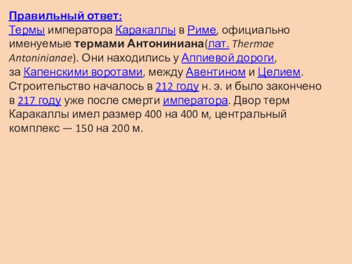 Правильный ответ:Термы императора Каракаллы в Риме, официально именуемые термами Антониниана(лат. Thermae Antoninianae). Они находились у Аппиевой дороги, за Капенскими воротами,