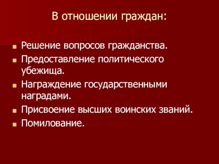 В отношении граждан:Решение вопросов гражданства.Предоставление политического убежища.Награждение государственными наградами.Присвоение высших воинских званий.Помилование.