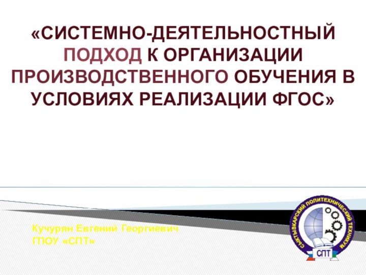 Кучурян Евгений ГеоргиевичГПОУ «СПТ»«СИСТЕМНО-ДЕЯТЕЛЬНОСТНЫЙ ПОДХОД К ОРГАНИЗАЦИИ ПРОИЗВОДСТВЕННОГО ОБУЧЕНИЯ В УСЛОВИЯХ РЕАЛИЗАЦИИ ФГОС»