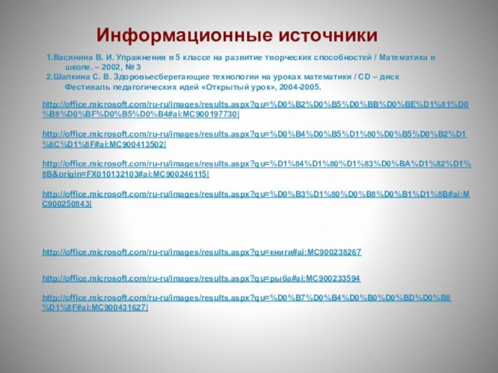 http://office.microsoft.com/ru-ru/images/results.aspx?qu=%D0%B7%D0%B4%D0%B0%D0%BD%D0%B8%D1%8F#ai:MC900431627|http://office.microsoft.com/ru-ru/images/results.aspx?qu=книги#ai:MC900238267http://office.microsoft.com/ru-ru/images/results.aspx?qu=%D0%B2%D0%B5%D0%BB%D0%BE%D1%81%D0%B8%D0%BF%D0%B5%D0%B4#ai:MC900197730|http://office.microsoft.com/ru-ru/images/results.aspx?qu=%D0%B4%D0%B5%D1%80%D0%B5%D0%B2%D1%8C%D1%8F#ai:MC900413502|http://office.microsoft.com/ru-ru/images/results.aspx?qu=%D1%84%D1%80%D1%83%D0%BA%D1%82%D1%8B&origin=FX010132103#ai:MC900246115|http://office.microsoft.com/ru-ru/images/results.aspx?qu=%D0%B3%D1%80%D0%B8%D0%B1%D1%8B#ai:MC900250843|http://office.microsoft.com/ru-ru/images/results.aspx?qu=рыба#ai:MC900233594Информационные источники1.Васянина В. И. Упражнения в 5 классе на развитие творческих способностей