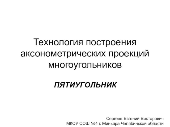 Технология построения аксонометрических проекций многоугольниковПЯТИУГОЛЬНИКСергеев Евгений ВикторовичМКОУ СОШ №4 г. Миньяра Челябинской области