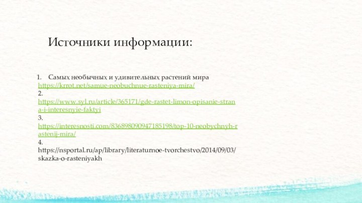 Источники информации:Самых необычных и удивительных растений мираhttps://krrot.net/samue-neobuchnue-rasteniya-mira/2. https://www.syl.ru/article/365171/gde-rastet-limon-opisanie-strana-i-interesnyie-faktyi3. https://interesnosti.com/836898090947185198/top-10-neobychnyh-rastenij-mira/4. https://nsportal.ru/ap/library/literaturnoe-tvorchestvo/2014/09/03/skazka-o-rasteniyakh