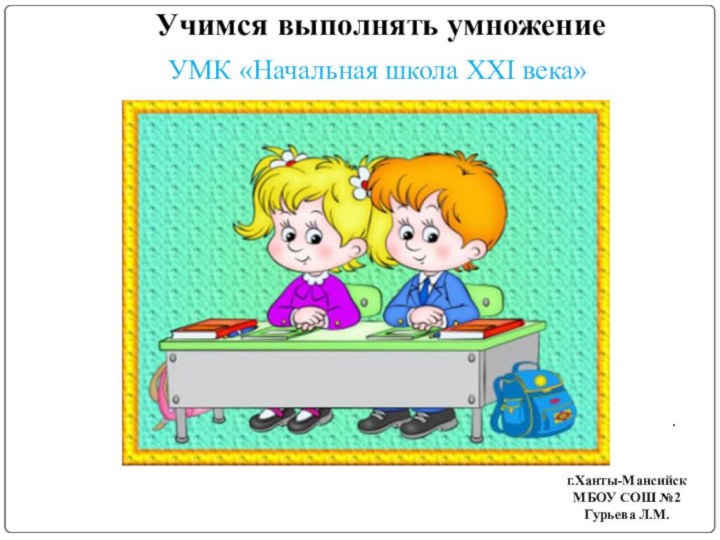 Учимся выполнять умножение  .г.Ханты-МансийскМБОУ СОШ №2Гурьева