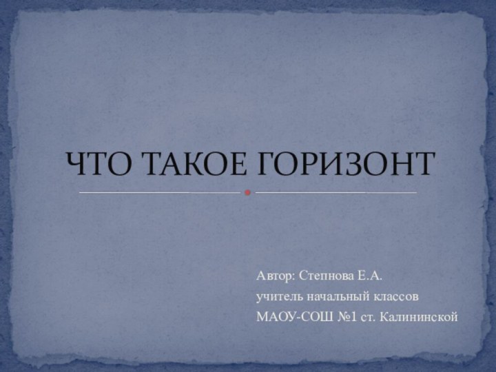 Автор: Степнова Е.А.учитель начальный классовМАОУ-СОШ №1 ст. КалининскойЧТО ТАКОЕ ГОРИЗОНТ