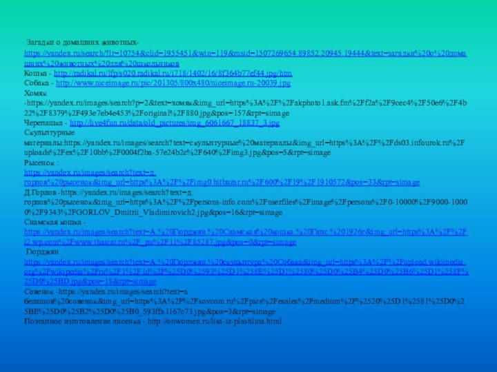 Загадки о домашних животных- https://yandex.ru/search/?lr=10754&clid=1955451&win=119&msid=1507269654.89852.20945.19444&text=загадки%20о%20домашних%20животных%20для%20школьниковКошка - http://radikal.ru/lfp/s020.radikal.ru/i718/1402/16/8f364b77ef44.jpg/htmСобака - http://www.niceimage.ru/pic/201305/800x480/niceimage.ru-20039.jpgХомяк -https://yandex.ru/images/search?p=2&text=хомяк&img_url=https%3A%2F%2Fakphoto1.ask.fm%2Ff2a%2F9cec4%2F50e6%2F4b22%2F8379%2F493e7eb4e453%2Foriginal%2F880.jpg&pos=157&rpt=simageЧерепашка -