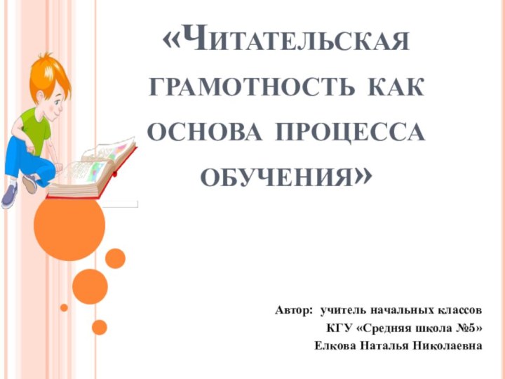 «Читательская грамотность как основа процесса обучения»Автор: учитель начальных классов КГУ «Средняя школа №5»Елкова Наталья Николаевна