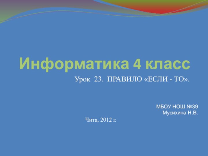 Информатика 4 классУрок 23. ПРАВИЛО «ЕСЛИ - ТО».Чита, 2012 г.МБОУ НОШ №39 Мусихина Н.В.