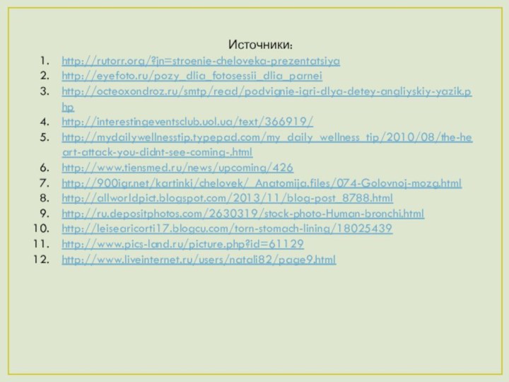 Источники:http://rutorr.org/?jn=stroenie-cheloveka-prezentatsiyahttp://eyefoto.ru/pozy_dlia_fotosessii_dlia_parneihttp://octeoxondroz.ru/smtp/read/podvignie-igri-dlya-detey-angliyskiy-yazik.phphttp://interestingeventsclub.uol.ua/text/366919/http://mydailywellnesstip.typepad.com/my_daily_wellness_tip/2010/08/the-heart-attack-you-didnt-see-coming-.htmlhttp://www.tiensmed.ru/news/upcoming/426http:///kartinki/chelovek/_Anatomija.files/074-Golovnoj-mozg.htmlhttp://allworldpict.blogspot.com/2013/11/blog-post_8788.htmlhttp://ru.depositphotos.com/2630319/stock-photo-Human-bronchi.htmlhttp://leisearicorti17.blogcu.com/torn-stomach-lining/18025439http://www.pics-land.ru/picture.php?id=61129http://www.liveinternet.ru/users/natali82/page9.html