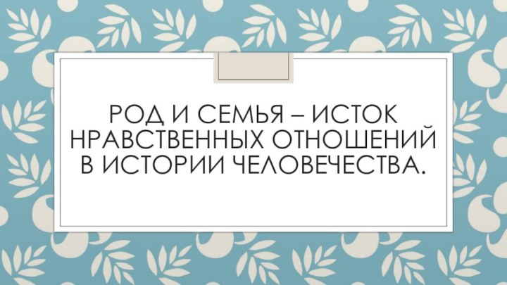 Род и семья – исток нравственных отношений в истории человечества.