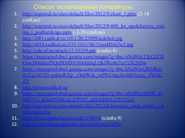 Список используемой литературы:http://nsportal.ru/sites/default/files/2012/9/chast_1.pptx (2-14 слайды)http://nsportal.ru/sites/default/files/2012/9/400_let_opolcheniyu_minina_i_pozharskogo.pptx ( 2-20 слайды)http://i081.radikal.ru/1011/2b/270992ede8c6.jpghttp://s016.radikal.ru/i335/1011/06/33eed45623c3.jpghttp://edu.of.ru/attach/17/35359.ppt (слайд 4)https://encrypted-tbn1.gstatic.com/images?q=tbn:ANd9GcT2cQ2CBGsw284ddmFIQuPkMSVt80rldiJqLQhJWc6u7ez7ZK2HJw https://encrypted-tbn3.gstatic.com/images?q=tbn:ANd9GcQBJrBcnZsYg3AT2D-eykbeRXg-_OehWck_mPNZAmAtoMz5rcve_TMACZYhttp://www.radikal.ru/https://encrypted-tbn0.gstatic.com/images?q=tbn:ANd9GcS0nW--P-MIO7yl_K0w85N4LuC27P5IT_qllLG6iG5-j7JT7AsEhttp://nsportal.ru/sites/default/files/2012/8/klassnyy_chas_minin_i_pozharskiy.dochttp://www.openclass.ru/node/274416 (слайд 9)http://www.bestpeopleofrussia.ru/persona/1456/