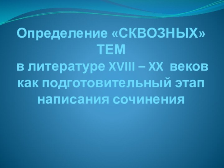 Определение «СКВОЗНЫХ» ТЕМ  в литературе XVIII – XX веков как подготовительный этап написания сочинения