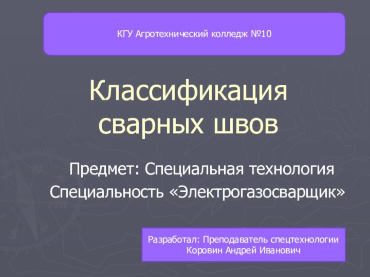 Классификация сварных швовПредмет: Специальная технологияСпециальность «Электрогазосварщик» Разработал: Преподаватель спецтехнологии Коровин Андрей ИвановичКГУ Агротехнический колледж №10