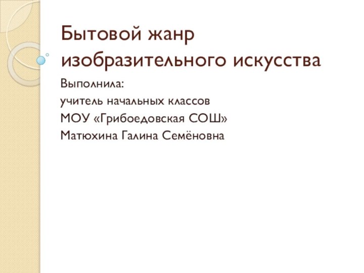 Бытовой жанр изобразительного искусстваВыполнила:учитель начальных классовМОУ «Грибоедовская СОШ»Матюхина Галина Семёновна