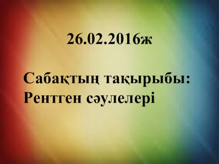 26.02.2016ж Сабақтың тақырыбы: Рентген сәулелері