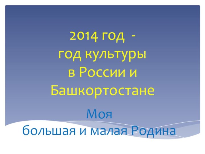 2014 год -  год культуры  в России и БашкортостанеМоя большая и малая Родина