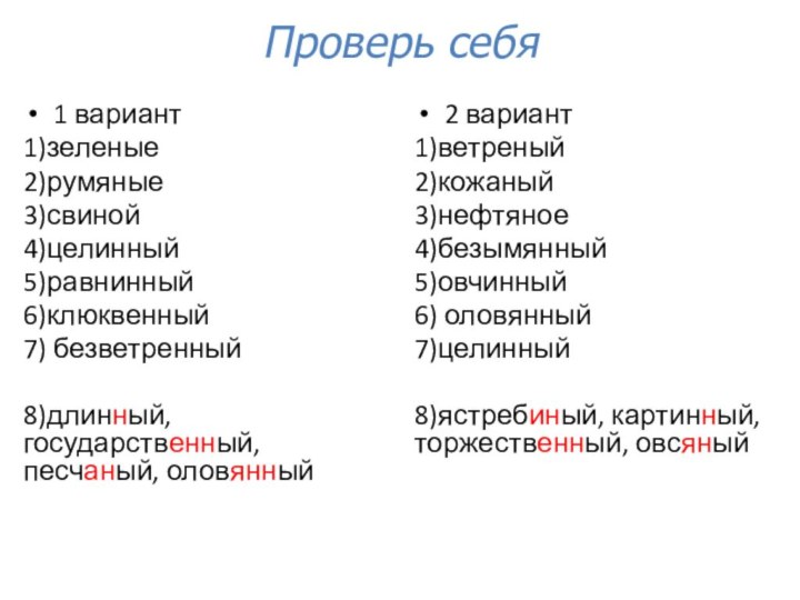 Проверь себя1 вариант1)зеленые2)румяные3)свиной4)целинный5)равнинный6)клюквенный7) безветренный8)длинный, государственный, песчаный, оловянный2 вариант1)ветреный2)кожаный3)нефтяное4)безымянный5)овчинный6) оловянный7)целинный8)ястребиный, картинный, торжественный, овсяный