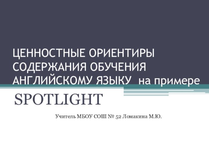 ЦЕННОСТНЫЕ ОРИЕНТИРЫ СОДЕРЖАНИЯ ОБУЧЕНИЯ АНГЛИЙСКОМУ ЯЗЫКУ на примереSPOTLIGHTУчитель МБОУ СОШ № 52 Ломакина М.Ю.