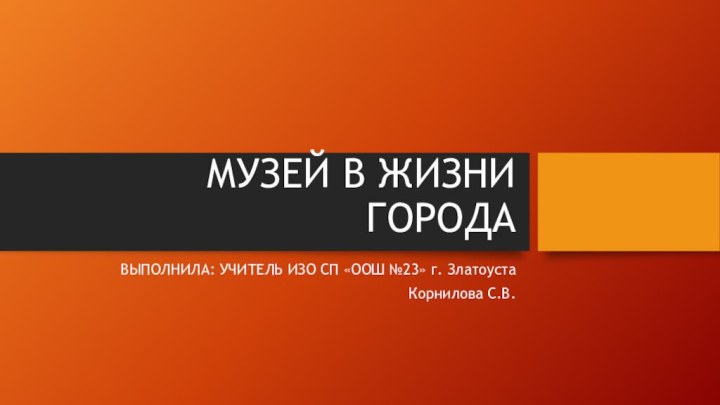 МУЗЕЙ В ЖИЗНИ ГОРОДАВЫПОЛНИЛА: УЧИТЕЛЬ ИЗО СП «ООШ №23» г. ЗлатоустаКорнилова С.В.