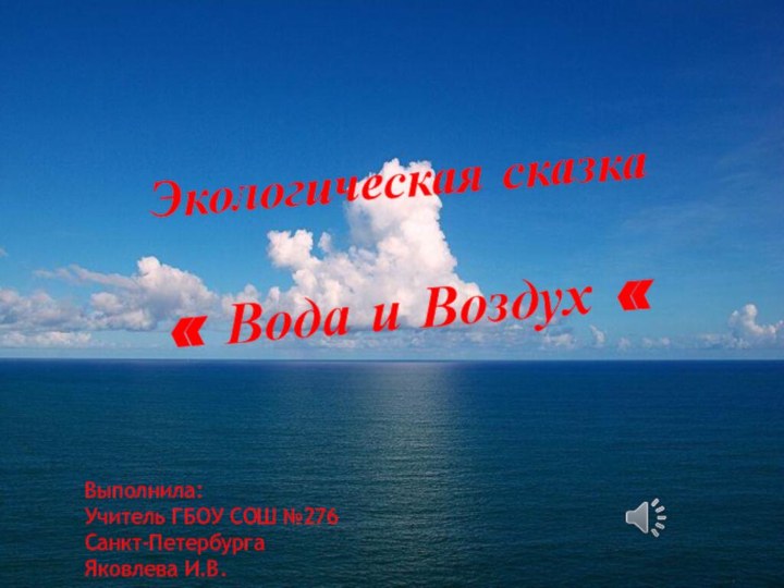 Экологическая сказка« Вода и Воздух «Выполнила:Учитель ГБОУ СОШ №276Санкт-ПетербургаЯковлева И.В.