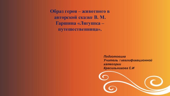 Образ героя – животного в авторской сказке В. М. Гаршина «Лягушка – путешественница».ПодготовилаУчитель I квалификационной категорииКрасильникова С.И