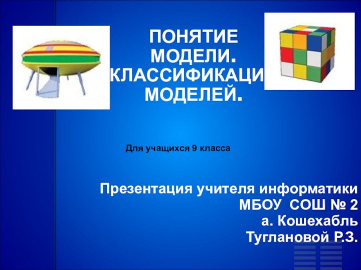 ПОНЯТИЕ МОДЕЛИ.КЛАССИФИКАЦИЯ МОДЕЛЕЙ.Презентация учителя информатики МБОУ СОШ № 2а. КошехабльТуглановой Р.З.Для учащихся 9 класса