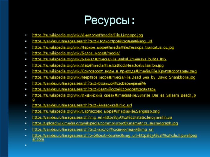 Ресурсы: https://ru.wikipedia.org/wiki/Лимпопо#/media/File:Limpopo.jpghttps://yandex.ru/images/search?text=Полуостров%20ямал&img_urlhttps://ru.wikipedia.org/wiki/Чёрное_море#/media/File:Tursiops_truncatus_01.jpghttps://ru.wikipedia.org/wiki/Белое_море#/media/https://ru.wikipedia.org/wiki/Байкал#/media/File:Baikal.Zmeinaya_buhta.JPGhttps://ru.wikipedia.org/wiki/Лёд#/media/File:IceBlockNearJoekullsarlon.jpghttps://ru.wikipedia.org/wiki/Круговорот_воды_в_природе#/media/File:Круговоротводы.pnghttps://ru.wikipedia.org/wiki/Мёртвое_море#/media/File:Dead_Sea_by_David_Shankbone.jpghttps://yandex.ru/images/search?text=Большой%20Барьерный%https://yandex.ru/images/search?text=балтийское%20море%20янтарьhttps://ru.wikipedia.org/wiki/Индийский_океан#/media/File:Sunrise_Dar_es_Salaam_Beach.jpghttps://yandex.ru/images/search?text=Амазонка&img_urlhttps://ru.wikipedia.org/wiki/Саргассово_море#/media/File:Sargasso.pnghttps://yandex.ru/images/search?img_url=https%3A%2F%2Fstatic.leroymerlin.uahttps://upload.wikimedia.org/wikipedia/commons/0/0f/Kinemetrics_seismograph.jpghttps://yandex.ru/images/search?text=эхолот%20википедия&img_urlhttps://yandex.ru/images/search?p=6&text=Компас&img_url=https%3A%2F%2Fcdn.hipwallpaper.com 