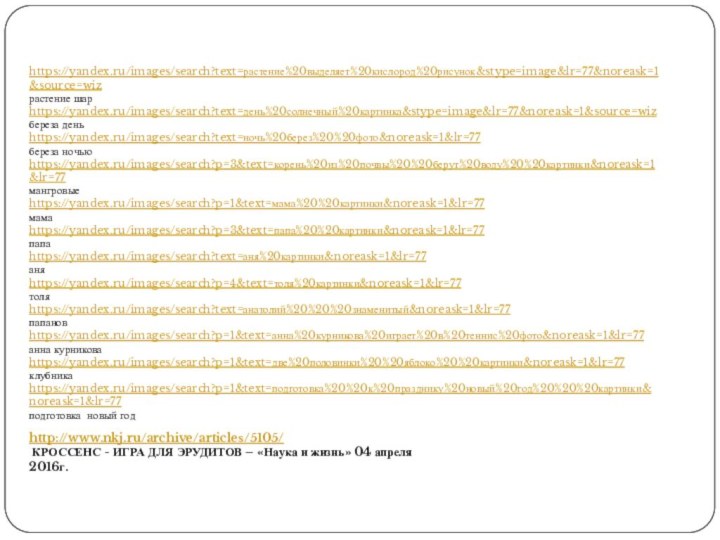 https://yandex.ru/images/search?text=растение%20выделяет%20кислород%20рисунок&stype=image&lr=77&noreask=1&source=wizрастение шарhttps://yandex.ru/images/search?text=день%20солнечный%20картинка&stype=image&lr=77&noreask=1&source=wizбереза деньhttps://yandex.ru/images/search?text=ночь%20берез%20%20фото&noreask=1&lr=77береза ночьюhttps://yandex.ru/images/search?p=3&text=корень%20из%20почвы%20%20берут%20воду%20%20картинки&noreask=1&lr=77мангровыеhttps://yandex.ru/images/search?p=1&text=мама%20%20картинки&noreask=1&lr=77мамаhttps://yandex.ru/images/search?p=3&text=папа%20%20картинки&noreask=1&lr=77папаhttps://yandex.ru/images/search?text=аня%20картинки&noreask=1&lr=77аняhttps://yandex.ru/images/search?p=4&text=толя%20картинки&noreask=1&lr=77толяhttps://yandex.ru/images/search?text=анатолий%20%20%20знаменитый&noreask=1&lr=77папановhttps://yandex.ru/images/search?p=1&text=анна%20курникова%20играет%20в%20теннис%20фото&noreask=1&lr=77анна курниковаhttps://yandex.ru/images/search?p=1&text=две%20половинки%20%20яблоко%20%20картинки&noreask=1&lr=77клубникаhttps://yandex.ru/images/search?p=1&text=подготовка%20%20к%20празднику%20новый%20год%20%20%20картинки&noreask=1&lr=77подготовка новый годhttp://www.nkj.ru/archive/articles/5105/ КРОССЕНС - ИГРА ДЛЯ ЭРУДИТОВ
