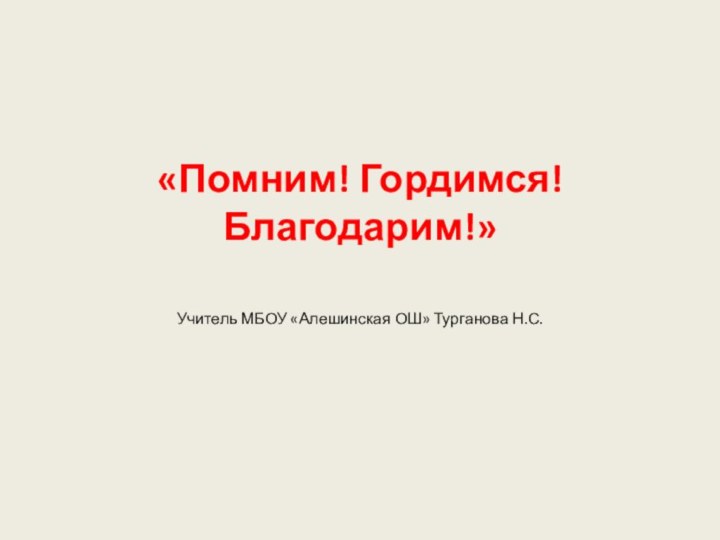 «Помним! Гордимся! Благодарим!» Учитель МБОУ «Алешинская ОШ» Турганова Н.С.