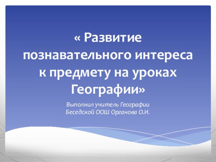 « Развитие познавательного интереса к предмету на уроках Географии»Выполнил учитель Географии Беседской ООШ Органова О.И.