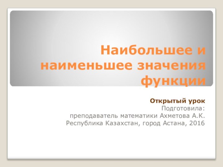 Наибольшее и наименьшее значения функцииОткрытый урокПодготовила: преподаватель математики Ахметова А.К.Республика Казахстан, город Астана, 2016