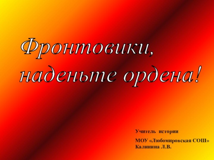 Фронтовики,  наденьте ордена! Учитель истории МОУ «Любомировская СОШ» Калинина Л.В.