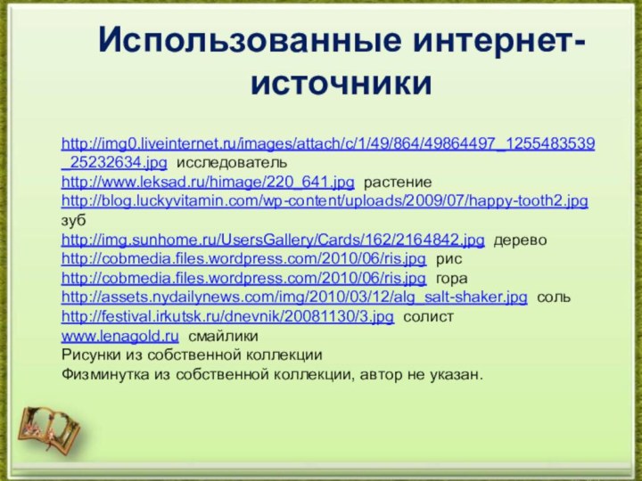 Использованные интернет-источникиhttp://img0.liveinternet.ru/images/attach/c/1/49/864/49864497_1255483539_25232634.jpg исследовательhttp://www.leksad.ru/himage/220_641.jpg растениеhttp://blog.luckyvitamin.com/wp-content/uploads/2009/07/happy-tooth2.jpg зубhttp://img.sunhome.ru/UsersGallery/Cards/162/2164842.jpg деревоhttp://cobmedia.files.wordpress.com/2010/06/ris.jpg рисhttp://cobmedia.files.wordpress.com/2010/06/ris.jpg гораhttp://assets.nydailynews.com/img/2010/03/12/alg_salt-shaker.jpg сольhttp://festival.irkutsk.ru/dnevnik/20081130/3.jpg солистwww.lenagold.ru смайликиРисунки из