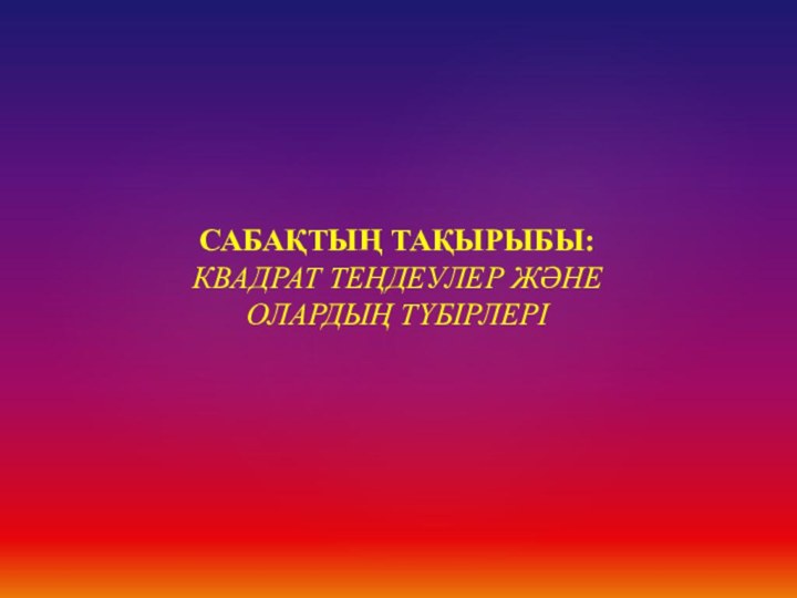 САБАҚТЫҢ ТАҚЫРЫБЫ: КВАДРАТ ТЕҢДЕУЛЕР ЖӘНЕ ОЛАРДЫҢ ТҮБІРЛЕРІ