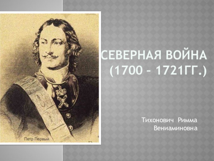 СЕВЕРНАЯ ВОЙНА  (1700 – 1721ГГ.)Тихонович Римма Вениаминовна