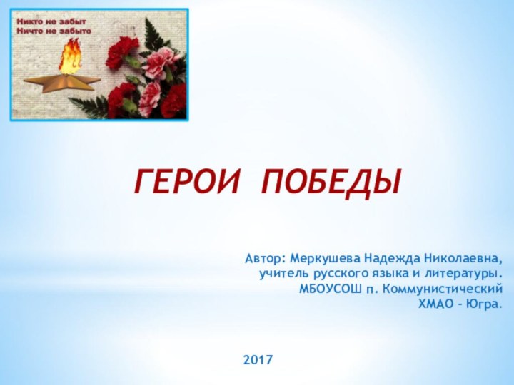 Автор: Меркушева Надежда Николаевна,учитель русского языка и литературы.МБОУСОШ п. Коммунистический ХМАО – Югра.ГЕРОИ ПОБЕДЫ2017