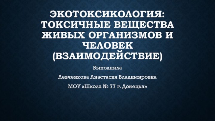 ЭКОТОКСИКОЛОГИЯ: ТОКСИЧНЫЕ ВЕЩЕСТВА ЖИВЫХ ОРГАНИЗМОВ И ЧЕЛОВЕК (ВЗАИМОДЕЙСТВИЕ)Выполнила Левченкова Анастасия ВладимировнаМОУ «Школа № 77 г. Донецка»