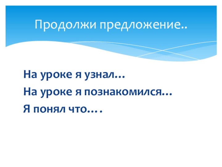 На уроке я узнал…На уроке я познакомился…Я понял что….Продолжи предложение..