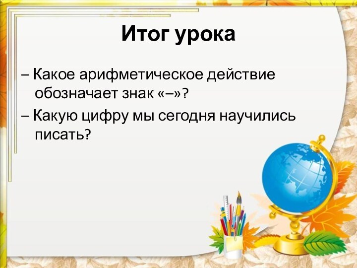 Итог урока– Какое арифметическое действие обозначает знак «–»?– Какую цифру мы сегодня научились писать?