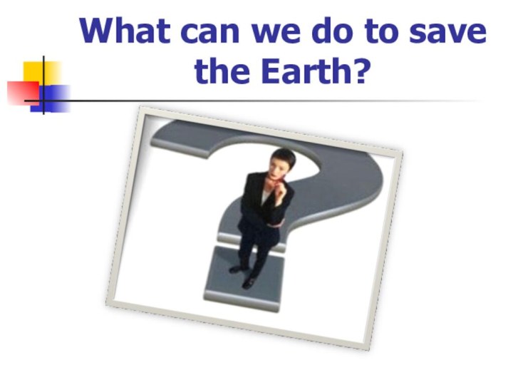 What can we do to save the Earth?