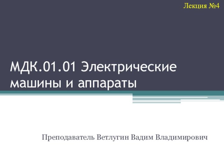 МДК.01.01 Электрические машины и аппаратыПреподаватель Ветлугин Вадим ВладимировичЛекция №4