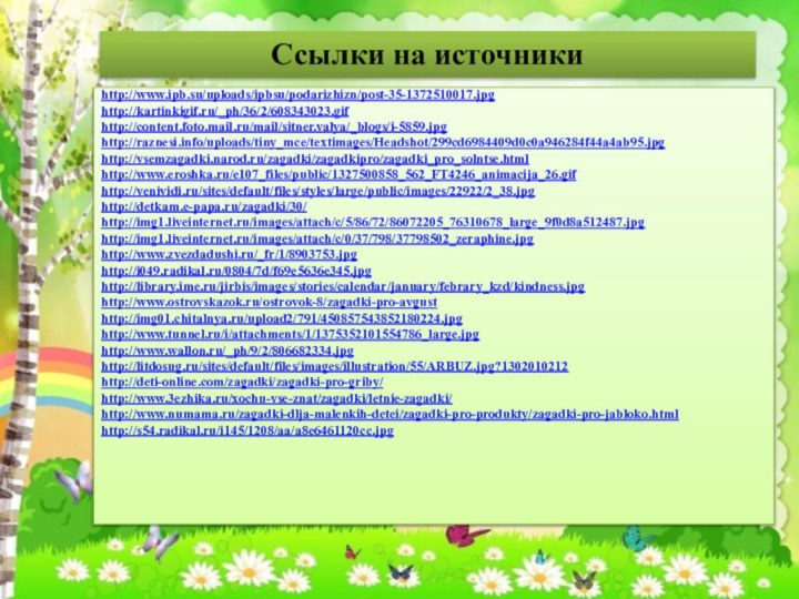 Ссылки на источникиhttp://www.ipb.su/uploads/ipbsu/podarizhizn/post-35-1372510017.jpghttp://kartinkigif.ru/_ph/36/2/608343023.gifhttp://content.foto.mail.ru/mail/sitner.valya/_blogs/i-5859.jpghttp://raznesi.info/uploads/tiny_mce/textimages/Headshot/299cd6984409d0c0a946284f44a4ab95.jpghttp://vsemzagadki.narod.ru/zagadki/zagadkipro/zagadki_pro_solntse.htmlhttp://www.eroshka.ru/e107_files/public/1327500858_562_FT4246_animacija_26.gifhttp://venividi.ru/sites/default/files/styles/large/public/images/22922/2_38.jpghttp://detkam.e-papa.ru/zagadki/30/http://img1.liveinternet.ru/images/attach/c/5/86/72/86072205_76310678_large_9f0d8a512487.jpghttp://img1.liveinternet.ru/images/attach/c/0/37/798/37798502_zeraphine.jpghttp://www.zvezdadushi.ru/_fr/1/8903753.jpghttp://i049.radikal.ru/0804/7d/f69e5636e345.jpghttp://library.ime.ru/jirbis/images/stories/calendar/january/febrary_kzd/kindness.jpghttp://www.ostrovskazok.ru/ostrovok-8/zagadki-pro-avgusthttp://img01.chitalnya.ru/upload2/791/450857543852180224.jpghttp://www.tunnel.ru/i/attachments/1/1375352101554786_large.jpghttp://www.wallon.ru/_ph/9/2/806682334.jpghttp://litdosug.ru/sites/default/files/images/illustration/55/ARBUZ.jpg?1302010212http://deti-online.com/zagadki/zagadki-pro-griby/http://www.3ezhika.ru/xochu-vse-znat/zagadki/letnie-zagadki/http://www.numama.ru/zagadki-dlja-malenkih-detei/zagadki-pro-produkty/zagadki-pro-jabloko.htmlhttp://s54.radikal.ru/i145/1208/aa/a8e6461120cc.jpg