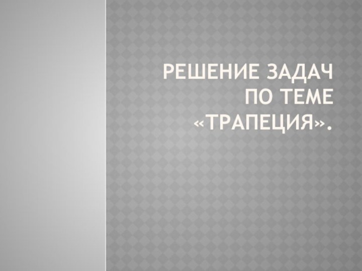 РЕШЕНИЕ ЗАДАЧ ПО ТЕМЕ «ТРАПЕЦИЯ».