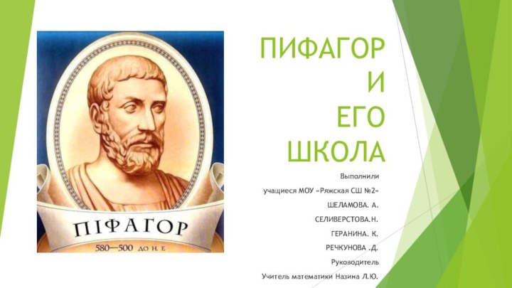 ПИФАГОРИ ЕГО  ШКОЛА Выполнилиучащиеся МОУ «Ряжская СШ №2» ШЕЛАМОВА. А.СЕЛИВЕРСТОВА.Н.ГЕРАНИНА. К.РЕЧКУНОВА .Д.РуководительУчитель математики Назина Л.Ю.