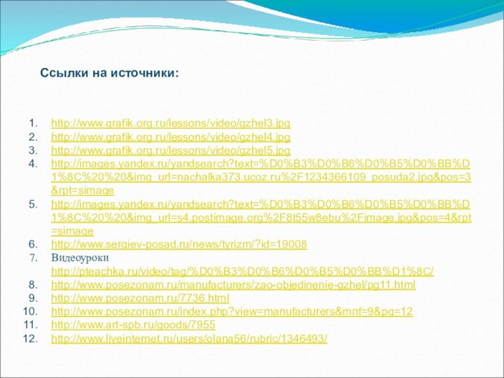 http://www.grafik.org.ru/lessons/video/gzhel3.jpghttp://www.grafik.org.ru/lessons/video/gzhel4.jpghttp://www.grafik.org.ru/lessons/video/gzhel5.jpghttp://images.yandex.ru/yandsearch?text=%D0%B3%D0%B6%D0%B5%D0%BB%D1%8C%20%20&img_url=nachalka373.ucoz.ru%2F1234366109_posuda2.jpg&pos=3&rpt=simagehttp://images.yandex.ru/yandsearch?text=%D0%B3%D0%B6%D0%B5%D0%BB%D1%8C%20%20&img_url=s4.postimage.org%2F8t55w8ebu%2Fimage.jpg&pos=4&rpt=simagehttp://www.sergiev-posad.ru/news/tyrizm/?id=19008Видеоуроки http://pteachka.ru/video/tag/%D0%B3%D0%B6%D0%B5%D0%BB%D1%8C/http://www.posezonam.ru/manufacturers/zao-objedinenie-gzhel/pg11.htmlhttp://www.posezonam.ru/7736.htmlhttp://www.posezonam.ru/index.php?view=manufacturers&mnf=9&pg=12http://www.art-spb.ru/goods/7955http://www.liveinternet.ru/users/olana56/rubric/1346493/Ссылки на источники: