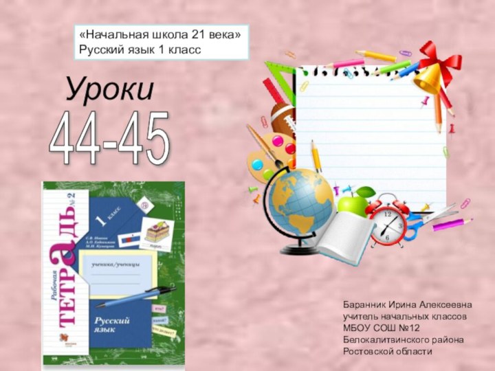 Уроки«Начальная школа 21 века»Русский язык 1 классБаранник Ирина Алексеевнаучитель начальных классовМБОУ СОШ №12Белокалитвинского районаРостовской области44-45